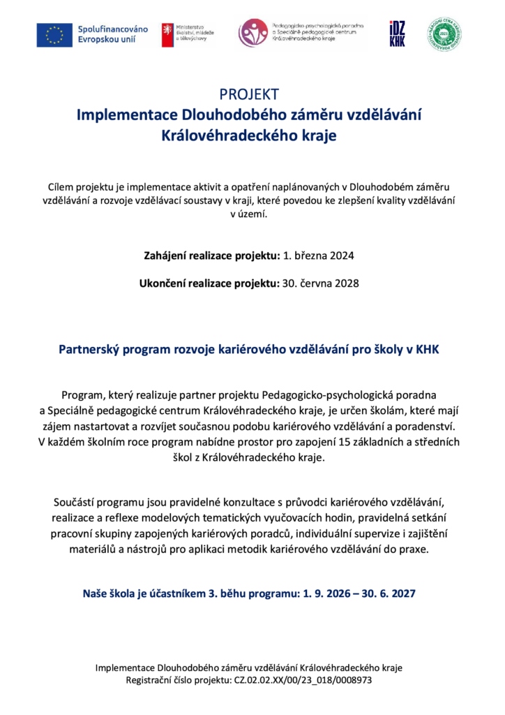 Cílem projektu je implementace aktivit a opatření naplánovaných v Dlouhodobém záměru vzdělávání a rozvoje vzdělávací soustavy v kraji, které povedou ke zlepšení kvality vzdělávání v území. Zahájení realizace projektu: 1. března 2024 Ukončení realizace projektu: 30. června 2028 Partnerský program rozvoje kariérového vzdělávání pro školy v KHK Program, který realizuje partner projektu Pedagogicko-psychologická poradna a Speciálně pedagogické centrum Královéhradeckého kraje, je určen školám, které mají zájem nastartovat a rozvíjet současnou podobu kariérového vzdělávání a poradenství. V každém školním roce program nabídne prostor pro zapojení 15 základních a středních škol z Královéhradeckého kraje. Součástí programu jsou pravidelné konzultace s průvodci kariérového vzdělávání, realizace a reflexe modelových tematických vyučovacích hodin, pravidelná setkání pracovní skupiny zapojených kariérových poradců, individuální supervize i zajištění materiálů a nástrojů pro aplikaci metodik kariérového vzdělávání do praxe. Naše škola je účastníkem 3. běhu programu: 1. 9. 2026 – 30. 6. 2027
